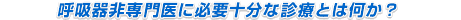 呼吸器非専門医に必要十分な診療とは何か？